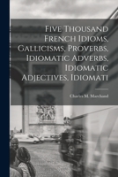 Five Thousand French Idioms, Gallicisms, Proverbs, Idiomatic Adverbs, Idiomatic Adjectives, Idiomatic Comparisons: With Explanatory Notes, One Hundred ... and Thirteen Versions Récapitulatives 1015582192 Book Cover