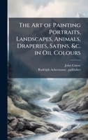 The Art of Painting Portraits, Landscapes, Animals, Draperies, Satins, &c. in Oil Colours 1025187326 Book Cover