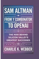 Sam Altman: From Y Combinator to OpenAI - The man Behind Silicon Valley's Greatest Successes B0DT9WKNNJ Book Cover