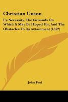 Christian Union: Its Necessity, The Grounds On Which It May Be Hoped For, And The Obstacles To Its Attainment 1166576493 Book Cover