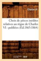 Choix de Pia]ces Ina(c)Dites Relatives Au Ra]gne de Charles VI: Publia(c)Es (A0/00d.1863-1864) 2012530044 Book Cover