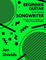 Beginner Guitar for the Aspiring Songwriter: Introduction to Guitar and Basic Theory Principles B0FJ9FXJKP Book Cover