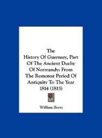 The History Of Guernsey, Part Of The Ancient Duchy Of Normandy: From The Remotest Period Of Antiquity To The Year 1814 1165694433 Book Cover