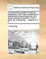 A compendious system of natural philosophy. With notes, containing the mathematical demonstrations, and some occasional remarks. In four parts. ... By J. Rowning, ... Volume 2 of 2 1140917706 Book Cover