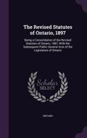 The Revised Statutes of Ontario, 1897: Being a Consolidation of the Revised Statutes of Ontario, 1887, with the Subsequent Public General Acts of the Legislature of Ontario 1276817452 Book Cover