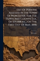 List Of Persons Assessed In The Town Of Worcester, For The Town And County Tax, Of $39,498.44 ... On The First Day Of May, 1846 ...... 1271626748 Book Cover