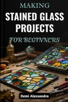 MAKING STAINED GLASS PROJECTS FOR BEGINNERS: A Step-By-Step Creative Guide To Designing, Cutting, Artistic Methods, And Assembling Unique Glass Artwork With Patterns, Tools, And Techniques Made Simple B0FSF1HBCT Book Cover