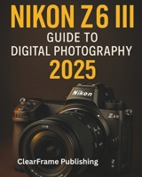 Nikon Z6 III Guide to Digital Photography 2025: A Beginner’s Masterclass in Settings, Shooting, and Creative Techniques for Stunning Photos & Videos B0FLKDCN8P Book Cover