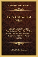 The Art Of Practical Whist: Being A Series Of Letters Descriptive Of Every Part Of The Game, And The Best Method Of Becoming A Skillful Player 1120726174 Book Cover