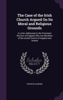 The Case of the Irish Church Argued on Its Moral and Religious Grounds: A Letter Addressed to the Protestant Electors of England, Who Are Members of the United Church of England and Ireland 1358612005 Book Cover