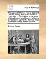 The replies of Thomas Reeve, Esq; and Clement Wearg, Esq; in the House of Lords,May 1723. in behalf of the bill to inflict pains and penalties on the ... made by the said Bishop and his counsel. 1171036868 Book Cover