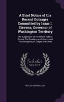 A Brief Notice of the Recent Outrages Committed by Isaac I. Stevens, Governor of Washington Territory: The Suspension of The Writ of Habeas Corpus, The Breaking up of Courts, and The Kidnapping of Jud 1341518108 Book Cover