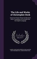 The Life And Works Of Christopher Dock: America's Pioneer Writer On Education With A Translation Of His Works Into The English Language... - Primary Source Edition 1515043533 Book Cover