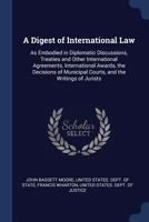 A Digest of International Law: As Embodied in Diplomatic Discussions, Treaties and Other International Agreements, International Awards, the Decisions of Municipal Courts, and the Writings of Jurists 1018399038 Book Cover