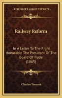 Railway Reform: In a Letter to the Right Honorable the President of the Board of Trade: A Plan for the Systematic Reform of the Railways of the United Kingdom by Legislative Enactment 1166964957 Book Cover