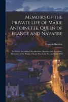 Memoirs of the Private Life of Marie Antoinette, Queen of France and Navarre: To Which Are Added, Recollections, Sketches, and Anecdotes, Illustrative ... Reigns of Louis Xiv, Louis Xv, and Louis XVI 1017145466 Book Cover