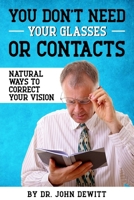 You Don't Need Your Glasses or Contacts: Natural Ways to Correct Your Vision Without Drugs or Corrective Lenses 1515357635 Book Cover