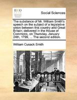The substance of Mr. William Smith's speech on the subject of a legislative union between this country and Great Britain; delivered in the House of ... January 24th, 1799 The fourth edition. 1171030053 Book Cover