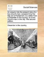 An enquiry into the present duty of a low-church-man; occasion'd by the late act of Parliament. In a letter from a Dissenter in the country, to a low-church-man in the city. The second edition. 117073684X Book Cover