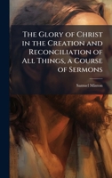 The Glory of Christ in the Creation and Reconciliation of All Things, a Course of Sermons 1023880369 Book Cover