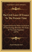 The Civil Laws of France to the Present Time: Supplemented by Notes Illustrative of the Analogy Between the Rules of the Code Napoléon and the Leading ... of the Roman Law - Primary Source Edition 1289339120 Book Cover