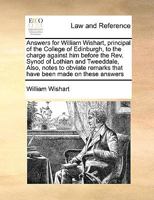 Answers for William Wishart, principal of the College of Edinburgh, to the charge against him before the Rev. Synod of Lothian and Tweeddale, Also, ... remarks that have been made on these answers 1171005350 Book Cover