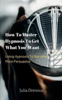 How To Master Hypnosis To Get What You Want: Using Hypnosis To Become More Persuasive 1731031173 Book Cover