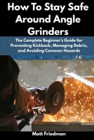 How To Stay Safe Around Angle Grinders: The Complete Beginner’s Guide for Preventing Kickback, Managing Debris, and Avoiding Common Hazards B0GVYG8NV7 Book Cover