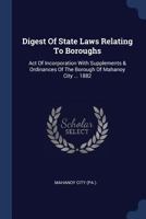 Digest of State Laws Relating to Boroughs: Act of Incorporation with Supplements & Ordinances of the Borough of Mahanoy City ... 1882 1377078868 Book Cover