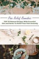Pain Relief Remedies: TOP 25 Natural Recipes With Essential Oils And Herbs To Relief Your Pain Instantly: (Natural Remedies, Herbal Remedies, Aromatherapy) (Naturopathy, Healthy Healing) 1983944661 Book Cover