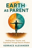 Earth as Parent: Healing Fear, Trauma, and Capitalism Through Nature’s Wisdom: Reclaim Your Roots, Rewire Your Reality (The Sovereign Earth & Energy Series) B0FBL82CJH Book Cover