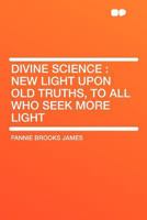 Divine Science: New Light Upon Old Truths, to All Who Seek More Light 1407679651 Book Cover