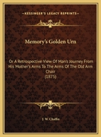 Memory's Golden Urn: Or A Retrospective View Of Man's Journey From His Mother's Arms To The Arms Of The Old Arm Chair (1875) 1169498833 Book Cover