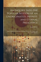 An Inquiry Into the Popular Notion of an Unoriginated, Infinite and Eternal Prescience: With a Preface Containing a Dialogue Between the Author and One of His Readers 1022470507 Book Cover