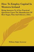 How To Employ Capital In Western Ireland: Being Answers To A Few Practical Questions Upon The Manufacture Of Beet Sugar, Flax And Chicory 1164676601 Book Cover