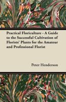 Practical Floriculture - A Guide to the Successful Cultivation of Florists' Plants for the Amateur and Professional Florist 1447466934 Book Cover