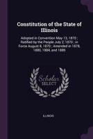 Constitution of the State of Illinois: Adopted in Convention May 13, 1870; Ratified by the People July 2, 1870; in Force August 8, 1870; Amended in 1878, 1880, 1884, and 1886 9354487912 Book Cover