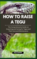 HOW TO RAISE A TEGU: The Comprehensive Guide on Acquiring and Caring for Tegus and Their Care and Maintenance B0CSG7169T Book Cover