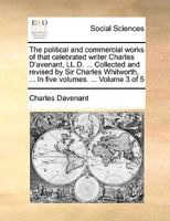 The Political And Commercial Works Of That Celebrated Writer Charles D'avenant, Ll.d. ... Collected And Revised By Sir Charles Whitworth, ... In Five Volumes, Volume 3 1140925709 Book Cover