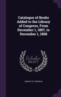 Catalogue of Books Added to the Library of Congress, From December 1, 1867, to December 1, 1868 1355393167 Book Cover