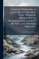 Painted Windows, A Lecture On The New West Window Presented To Berkhamsted Church By The Late Thomas Whately... 1275204902 Book Cover