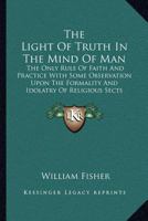 The Light Of Truth In The Mind Of Man: The Only Rule Of Faith And Practice With Some Observation Upon The Formality And Idolatry Of Religious Sects 1163079871 Book Cover
