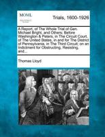 A Report, of The Whole Trial of Gen. Michael Bright, and Others; Before Washington & Peters, in The Circuit Court, of The United States, in and for ... Indictment for Obstructing, Resisting, and... 1275086454 Book Cover