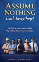 Assume Nothing, Teach Everything!: Eliminating Assumptions to Build Aligned, High-Performance Organizations B0GYJKM9SN Book Cover