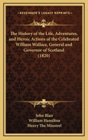 The History of the Life, Adventures, and Heroic Actions of the Celebrated Sir William Wallace ...: Tr. Into Metre, from the Original Latin of Mr. John Blair, Chaplain to Wallace, by One Called Blind H 1165601214 Book Cover
