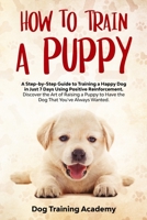 How to Train a Puppy: A Step-by-Step Guide to Training a Happy Dog in Just 7 Days Using Positive Reinforcement.  Discover the Art of Raising a Puppy to Have the Dog That You've Always Wanted. B0858S8WKT Book Cover