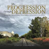 My Progression Through Depression: A Series of Chronological Poems Mapping My Journey to Recovery 1504374843 Book Cover