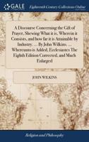 A discourse concerning the gift of prayer, shewing what it is, wherein it consists, and how far it is attainable by industry. ... By John Wilkins. ... ... eighth edition corrected, and much enlarged. 1171018878 Book Cover