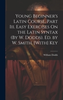 Young Beginner's Latin Course, Part Iii. Easy Exercises On the Latin Syntax (By W. Dodds). Ed. by W. Smith. [With] Key 1021218251 Book Cover