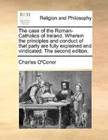 The case of the Roman-Catholics of Ireland. Wherein the principles and conduct of that party are fully explained and vindicated. The second edition. 117092803X Book Cover